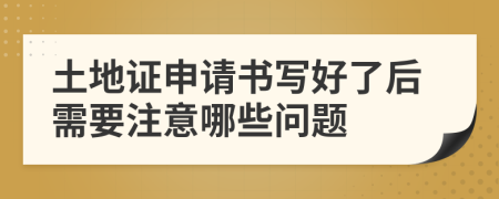 土地证申请书写好了后需要注意哪些问题