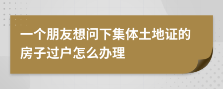一个朋友想问下集体土地证的房子过户怎么办理