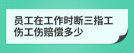 员工在工作时断三指工伤工伤赔偿多少