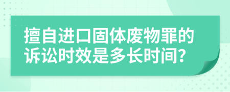 擅自进口固体废物罪的诉讼时效是多长时间？