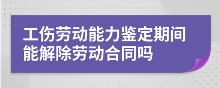 工伤劳动能力鉴定期间能解除劳动合同吗