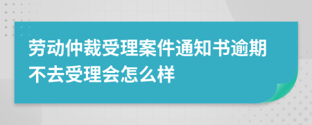 劳动仲裁受理案件通知书逾期不去受理会怎么样