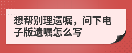 想帮别理遗嘱，问下电子版遗嘱怎么写