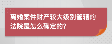 离婚案件财产较大级别管辖的法院是怎么确定的？