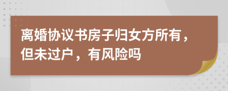 离婚协议书房子归女方所有，但未过户，有风险吗