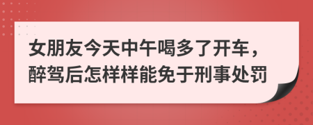 女朋友今天中午喝多了开车，醉驾后怎样样能免于刑事处罚