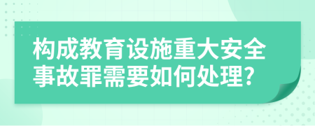 构成教育设施重大安全事故罪需要如何处理?