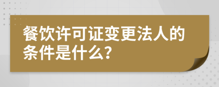 餐饮许可证变更法人的条件是什么？