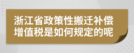 浙江省政策性搬迁补偿增值税是如何规定的呢