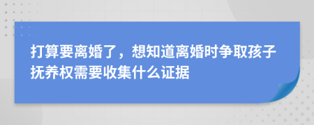 打算要离婚了，想知道离婚时争取孩子抚养权需要收集什么证据