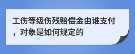 工伤等级伤残赔偿金由谁支付，对象是如何规定的