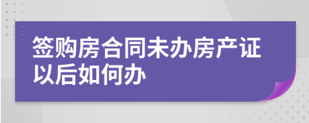 签购房合同未办房产证以后如何办