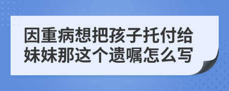 因重病想把孩子托付给妹妹那这个遗嘱怎么写