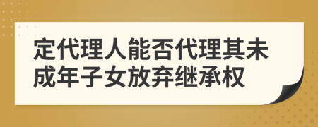 定代理人能否代理其未成年子女放弃继承权