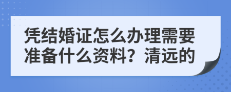 凭结婚证怎么办理需要准备什么资料？清远的