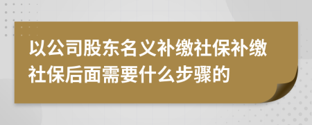 以公司股东名义补缴社保补缴社保后面需要什么步骤的