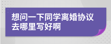 想问一下同学离婚协议去哪里写好啊