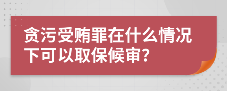 贪污受贿罪在什么情况下可以取保候审？