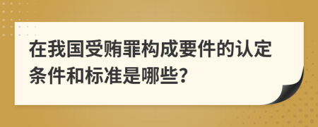 在我国受贿罪构成要件的认定条件和标准是哪些？