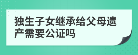 独生子女继承给父母遗产需要公证吗