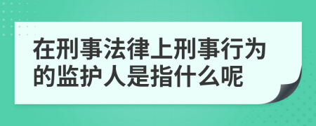 在刑事法律上刑事行为的监护人是指什么呢