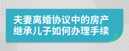 夫妻离婚协议中的房产继承儿子如何办理手续