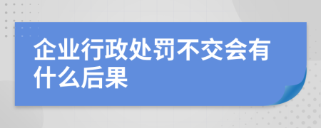 企业行政处罚不交会有什么后果