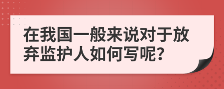 在我国一般来说对于放弃监护人如何写呢？