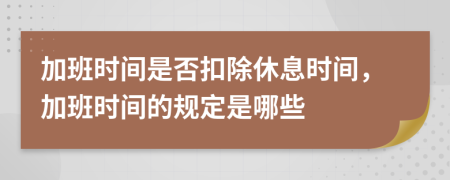 加班时间是否扣除休息时间，加班时间的规定是哪些