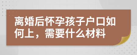 离婚后怀孕孩子户口如何上，需要什么材料