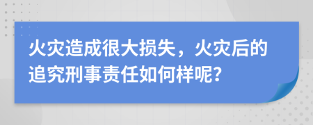 火灾造成很大损失，火灾后的追究刑事责任如何样呢？