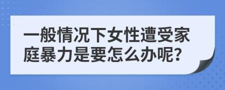 一般情况下女性遭受家庭暴力是要怎么办呢？