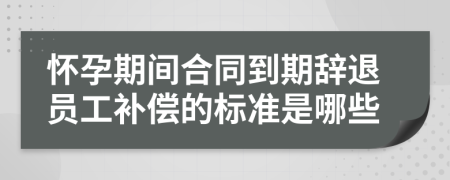 怀孕期间合同到期辞退员工补偿的标准是哪些