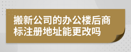 搬新公司的办公楼后商标注册地址能更改吗