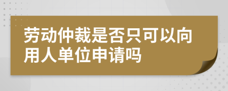 劳动仲裁是否只可以向用人单位申请吗