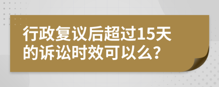行政复议后超过15天的诉讼时效可以么？