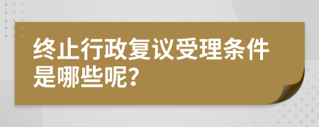 终止行政复议受理条件是哪些呢？