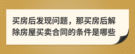 买房后发现问题，那买房后解除房屋买卖合同的条件是哪些