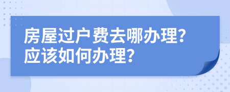 房屋过户费去哪办理？应该如何办理？