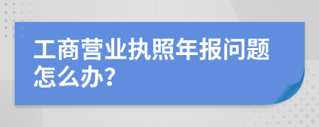 工商营业执照年报问题怎么办？