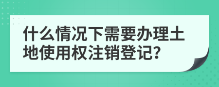 什么情况下需要办理土地使用权注销登记？