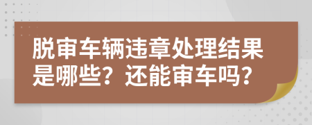 脱审车辆违章处理结果是哪些？还能审车吗？