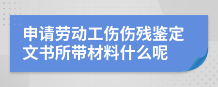 申请劳动工伤伤残鉴定文书所带材料什么呢