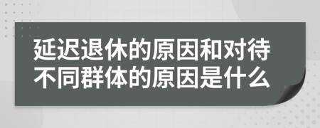 延迟退休的原因和对待不同群体的原因是什么