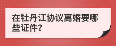在牡丹江协议离婚要哪些证件？
