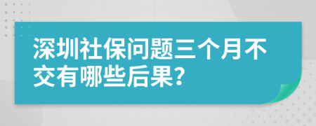 深圳社保问题三个月不交有哪些后果？