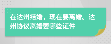 在达州结婚，现在要离婚。达州协议离婚要哪些证件