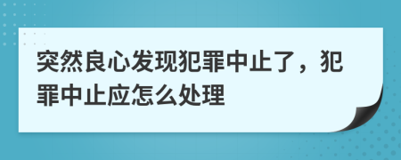 突然良心发现犯罪中止了，犯罪中止应怎么处理