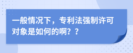 一般情况下，专利法强制许可对象是如何的啊？？