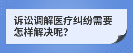 诉讼调解医疗纠纷需要怎样解决呢？